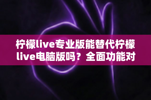 柠檬live专业版能替代柠檬live电脑版吗?全面功能对比与选购指南深度解析 柠檬live专业版能替代柠檬live电脑版吗?全面功能对比与选购指南深度解析