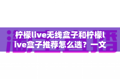 柠檬live无线盒子和柠檬live盒子推荐怎么选?一文看懂两款盒子的区别、优势与避坑选购指南 柠檬live无线盒子和柠檬live盒子推荐怎么选?一文看懂两款盒子的区别、优势与避坑选购指南