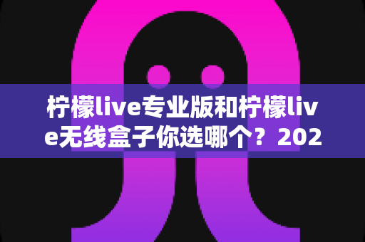 柠檬live专业版和柠檬live无线盒子你选哪个？2025年主播设备选购深度评测与实用指南