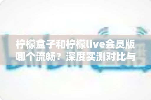 柠檬盒子和柠檬live会员版哪个流畅?深度实测对比与选购全攻略 柠檬盒子和柠檬live会员版哪个流畅?深度实测对比与选购全攻略