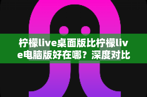 柠檬live桌面版比柠檬live电脑版好在哪？深度对比解析，帮你选对版本畅享直播体验