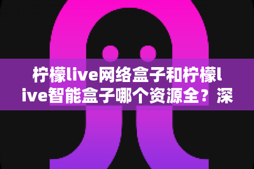 柠檬live网络盒子和柠檬live智能盒子哪个资源全?深度对比评测与选购指南 柠檬live网络盒子和柠檬live智能盒子哪个资源全?深度对比评测与选购指南