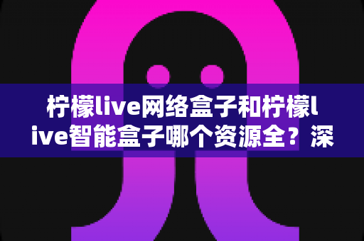 柠檬live网络盒子和柠檬live智能盒子哪个资源全？深度对比评测与选购指南