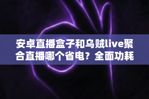 安卓直播盒子和乌贼live聚合直播哪个省电？全面功耗对比与省电选购指南