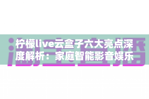 柠檬live云盒子六大亮点深度解析：家庭智能影音娱乐的全新选择