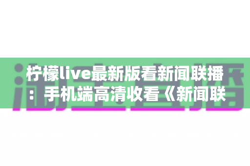 柠檬live最新版看新闻联播:手机端高清收看《新闻联播》的完整指南 柠檬live最新版看新闻联播:手机端高清收看《新闻联播》的完整指南