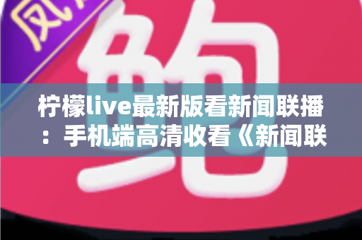 柠檬live最新版看新闻联播:手机端高清收看《新闻联播》的完整指南 柠檬live最新版看新闻联播:手机端高清收看《新闻联播》的完整指南