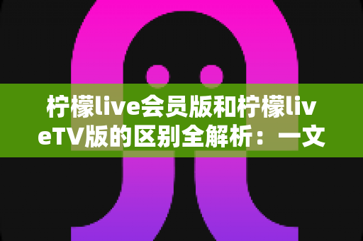 柠檬live会员版和柠檬liveTV版的区别全解析：一文读懂两大版本，选对版本畅享高品质直播体验