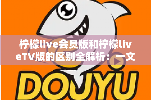 柠檬live会员版和柠檬liveTV版的区别全解析：一文读懂两大版本，选对版本畅享高品质直播体验