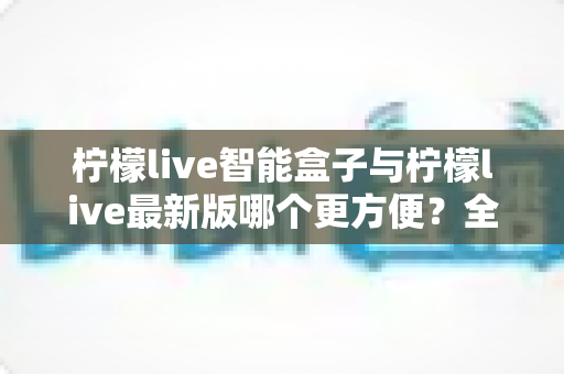 柠檬live智能盒子与柠檬live最新版哪个更方便？全方位深度对比解析助你做出明智选择