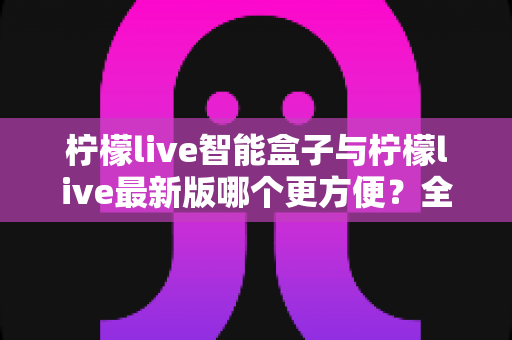 柠檬live智能盒子与柠檬live最新版哪个更方便？全方位深度对比解析助你做出明智选择