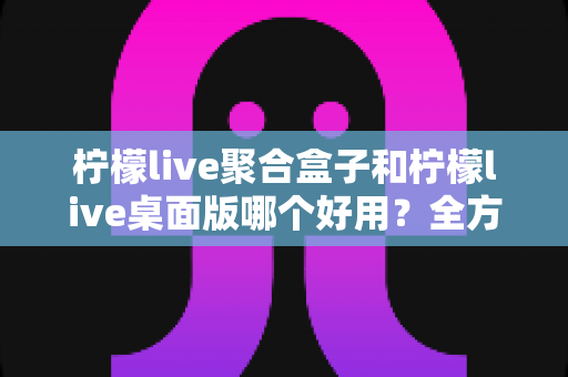 柠檬live聚合盒子和柠檬live桌面版哪个好用？全方位深度对比评测，看完不再纠结
