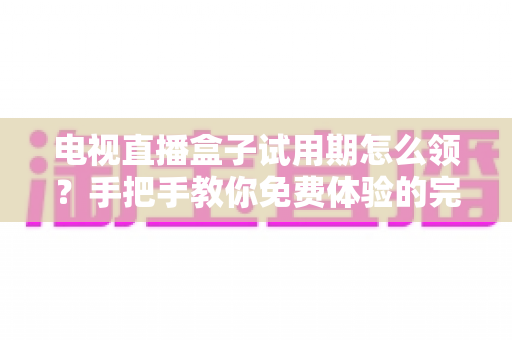 电视直播盒子试用期怎么领?手把手教你免费体验的完整攻略与避坑指南 电视直播盒子试用期怎么领?手把手教你免费体验的完整攻略与避坑指南
