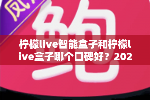 柠檬live智能盒子和柠檬live盒子哪个口碑好?2025最新深度对比评测,看完再买不踩坑 柠檬live智能盒子和柠檬live盒子哪个口碑好?2025最新深度对比评测,看完再买不踩坑