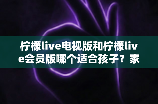 柠檬live电视版和柠檬live会员版哪个适合孩子？家长必看的全面对比与选择指南