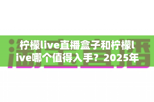 柠檬live直播盒子和柠檬live哪个值得入手?2025年最新选购指南帮你避坑 柠檬live直播盒子和柠檬live哪个值得入手?2025年最新选购指南帮你避坑