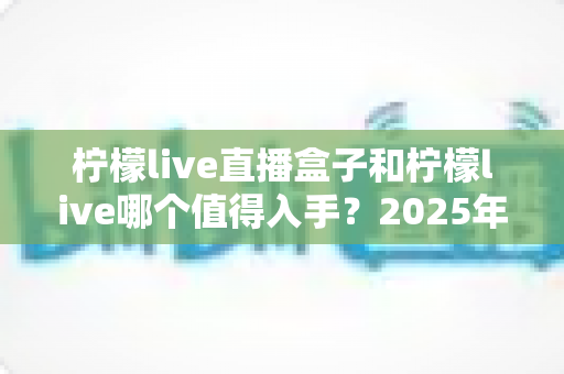 柠檬live直播盒子和柠檬live哪个值得入手？2025年最新选购指南帮你避坑