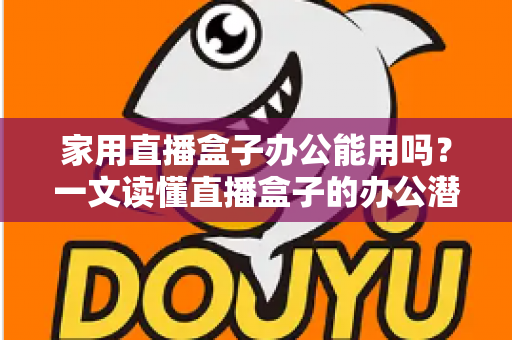 家用直播盒子办公能用吗？一文读懂直播盒子的办公潜力与使用指南