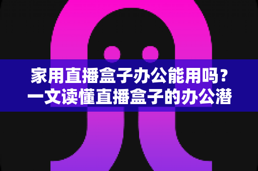 家用直播盒子办公能用吗？一文读懂直播盒子的办公潜力与使用指南