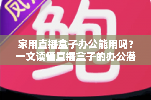 家用直播盒子办公能用吗？一文读懂直播盒子的办公潜力与使用指南