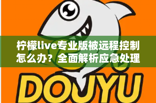柠檬live专业版被远程控制怎么办？全面解析应急处理步骤与长效安全防护方案