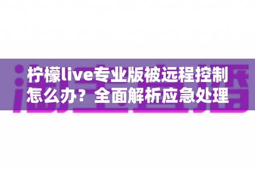 柠檬live专业版被远程控制怎么办？全面解析应急处理步骤与长效安全防护方案