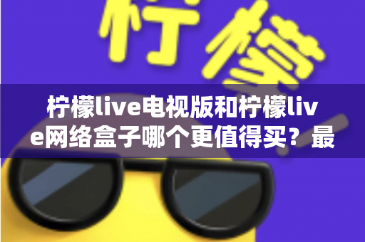 柠檬live电视版和柠檬live网络盒子哪个更值得买?最新深度对比评测与选购指南 柠檬live电视版和柠檬live网络盒子哪个更值得买?最新深度对比评测与选购指南