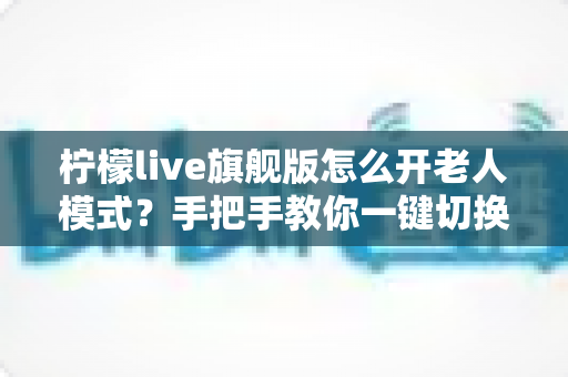 柠檬live旗舰版怎么开老人模式？手把手教你一键切换长辈专属界面，让爸妈轻松畅享直播
