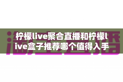 柠檬live聚合直播和柠檬live盒子推荐哪个值得入手?2025年最全选购对比指南 柠檬live聚合直播和柠檬live盒子推荐哪个值得入手?2025年最全选购对比指南