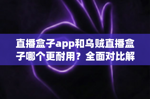 直播盒子app和乌贼直播盒子哪个更耐用？全面对比解析助你选出长久稳定之选