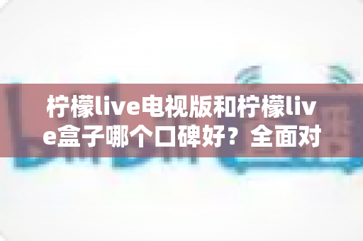 柠檬live电视版和柠檬live盒子哪个口碑好？全面对比解析，助你选出更合适的大屏观影方案