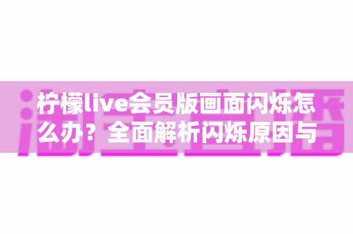 柠檬live会员版画面闪烁怎么办?全面解析闪烁原因与实用解决方案指南 柠檬live会员版画面闪烁怎么办?全面解析闪烁原因与实用解决方案指南