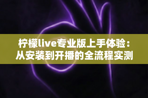 柠檬live专业版上手体验:从安装到开播的全流程实测与深度解析 柠檬live专业版上手体验:从安装到开播的全流程实测与深度解析