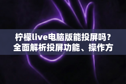 柠檬live电脑版能投屏吗？全面解析投屏功能、操作方法与常见问题