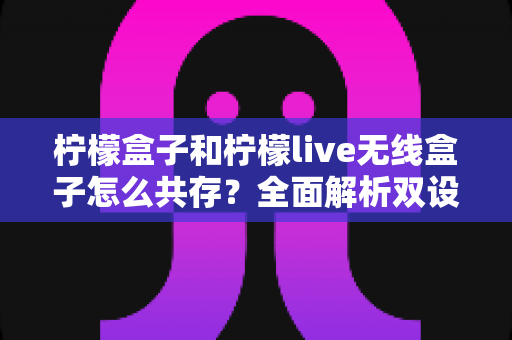 柠檬盒子和柠檬live无线盒子怎么共存？全面解析双设备和平共处的实用指南