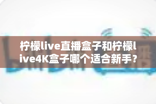 柠檬live直播盒子和柠檬live4K盒子哪个适合新手？——新手选购避坑指南与全面对比解析