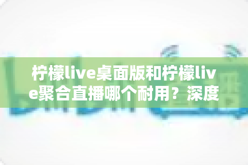 柠檬live桌面版和柠檬live聚合直播哪个耐用？深度对比分析与选购指南