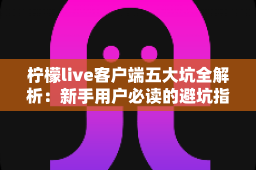 柠檬live客户端五大坑全解析:新手用户必读的避坑指南与安全使用建议 柠檬live客户端五大坑全解析:新手用户必读的避坑指南与安全使用建议