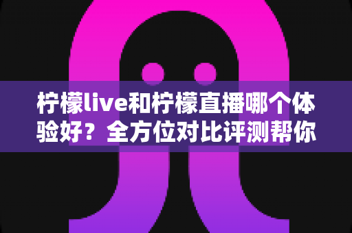 柠檬live和柠檬直播哪个体验好？全方位对比评测帮你找到最适合自己的直播平台