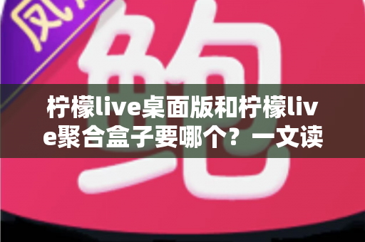 柠檬live桌面版和柠檬live聚合盒子要哪个?一文读懂两款产品的差异与选购建议 柠檬live桌面版和柠檬live聚合盒子要哪个?一文读懂两款产品的差异与选购建议