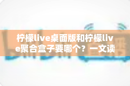 柠檬live桌面版和柠檬live聚合盒子要哪个?一文读懂两款产品的差异与选购建议 柠檬live桌面版和柠檬live聚合盒子要哪个?一文读懂两款产品的差异与选购建议