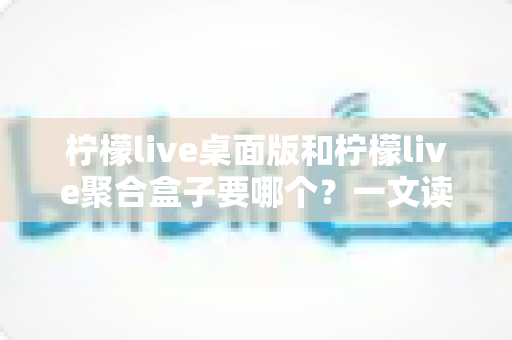 柠檬live桌面版和柠檬live聚合盒子要哪个？一文读懂两款产品的差异与选购建议