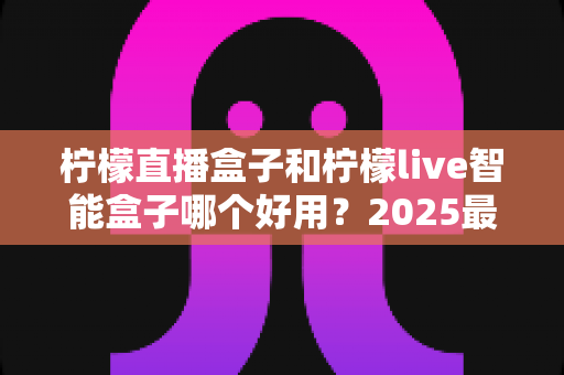 柠檬直播盒子和柠檬live智能盒子哪个好用？2025最新深度对比与家庭选购指南