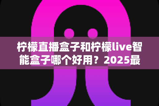 柠檬直播盒子和柠檬live智能盒子哪个好用？2025最新深度对比与家庭选购指南