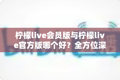 柠檬live会员版与柠檬live官方版哪个好？全方位深度对比为你揭晓答案