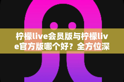 柠檬live会员版与柠檬live官方版哪个好？全方位深度对比为你揭晓答案