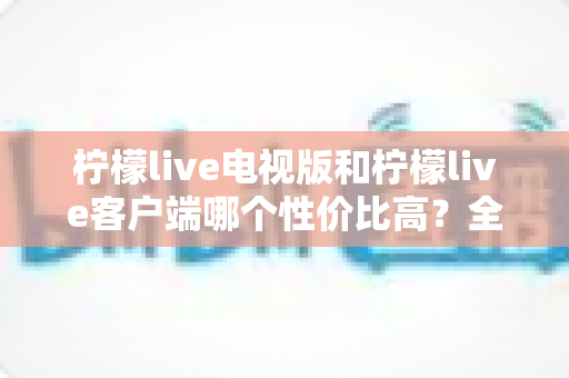 柠檬live电视版和柠檬live客户端哪个性价比高?全方位对比分析与选购指南帮你算清这笔账 柠檬live电视版和柠檬live客户端哪个性价比高?全方位对比分析与选购指南帮你算清这笔账