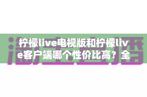 柠檬live电视版和柠檬live客户端哪个性价比高?全方位对比分析与选购指南帮你算清这笔账 柠檬live电视版和柠檬live客户端哪个性价比高?全方位对比分析与选购指南帮你算清这笔账
