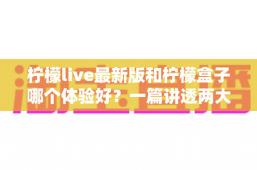 柠檬live最新版和柠檬盒子哪个体验好？一篇讲透两大应用差异的深度对比评测