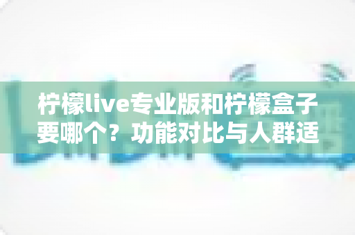 柠檬live专业版和柠檬盒子要哪个？功能对比与人群适配全指南